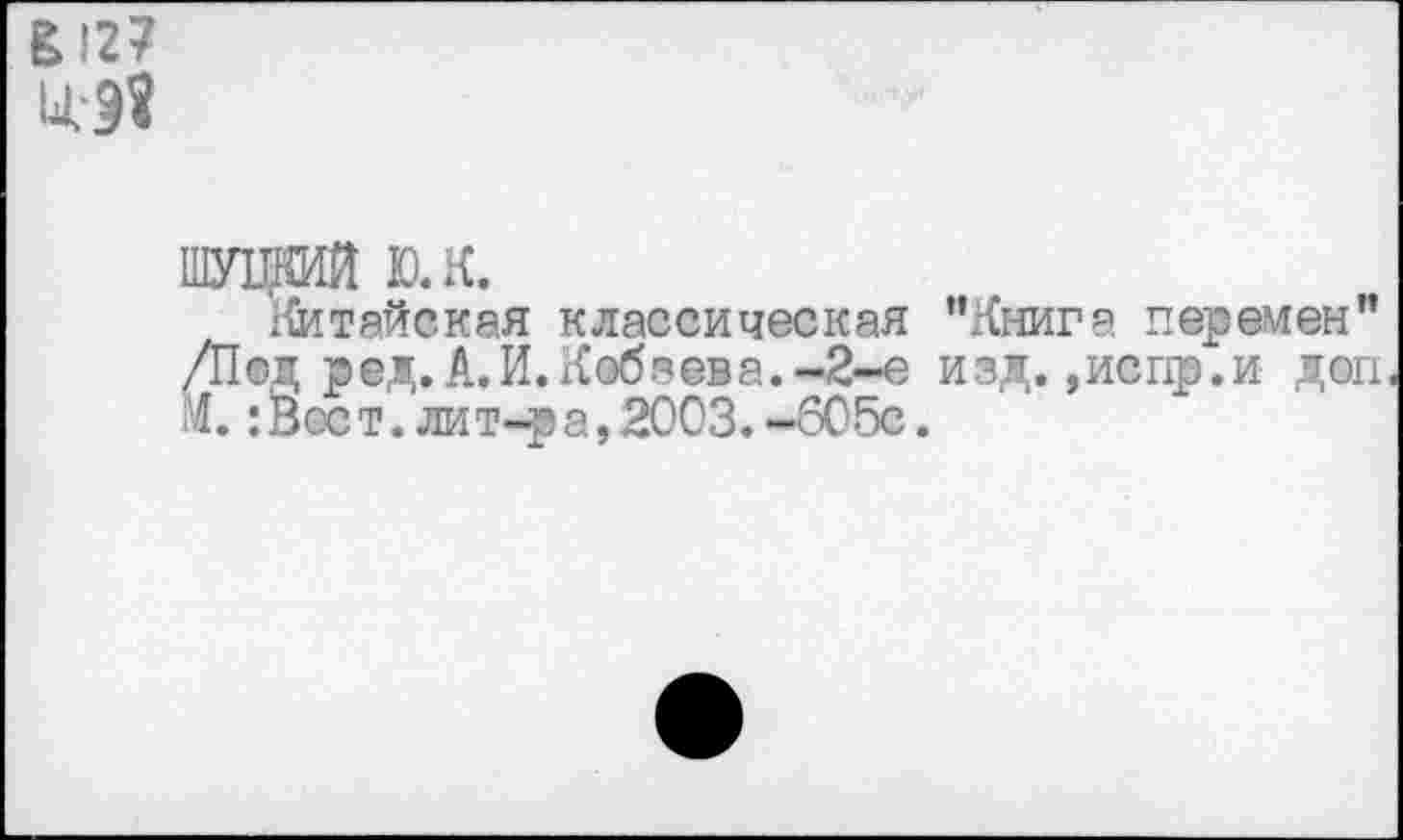 ﻿£'27
ц-э«
ШУЦКИЙ ю.к.
Китайская классическая “Книга перемен” /Под ред. А.И. Кобзева.-2-е изд. ,испр.и доп М. :Всст. лит-ра, 2003.-605с.